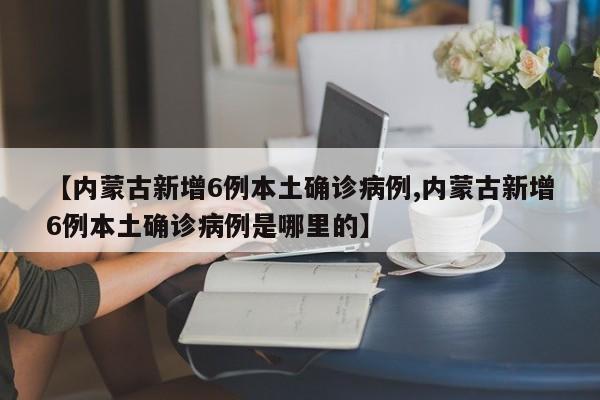 【内蒙古新增6例本土确诊病例,内蒙古新增6例本土确诊病例是哪里的】