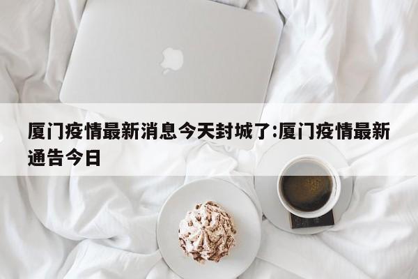 厦门疫情最新消息今天封城了:厦门疫情最新通告今日