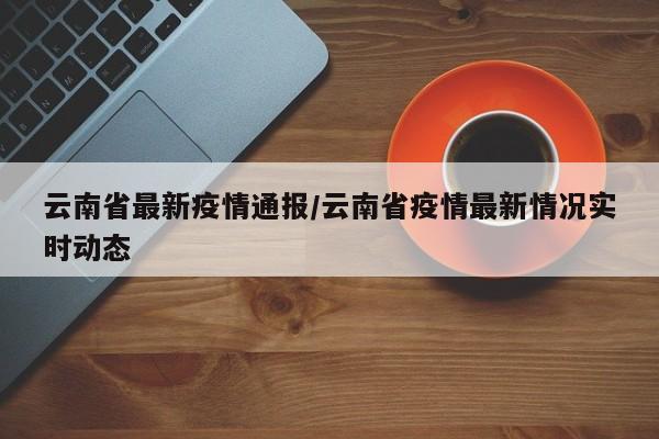 云南省最新疫情通报/云南省疫情最新情况实时动态