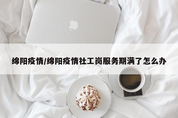 绵阳疫情/绵阳疫情社工岗服务期满了怎么办