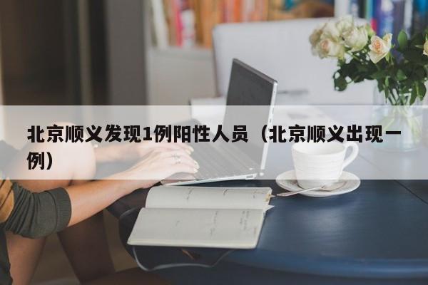 北京顺义发现1例阳性人员(北京顺义出现一例)