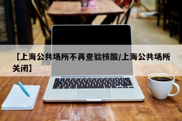 【上海公共场所不再查验核酸/上海公共场所关闭】