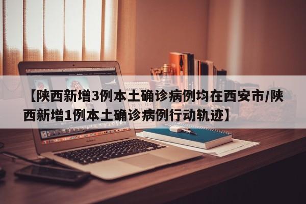 【陕西新增3例本土确诊病例均在西安市/陕西新增1例本土确诊病例行动轨迹】