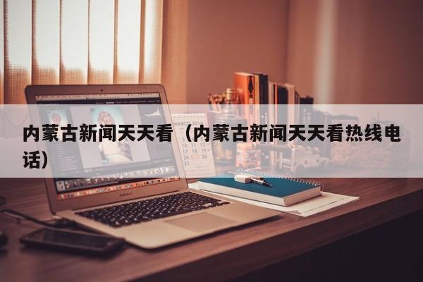 内蒙古新闻天天看(内蒙古新闻天天看热线电话)