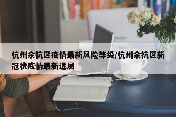 杭州余杭区疫情最新风险等级/杭州余杭区新冠状疫情最新进展