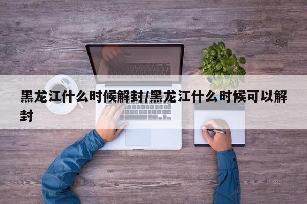 黑龙江什么时候解封/黑龙江什么时候可以解封