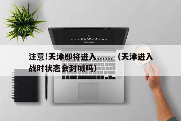 注意!天津即将进入......(天津进入战时状态会封城吗)
