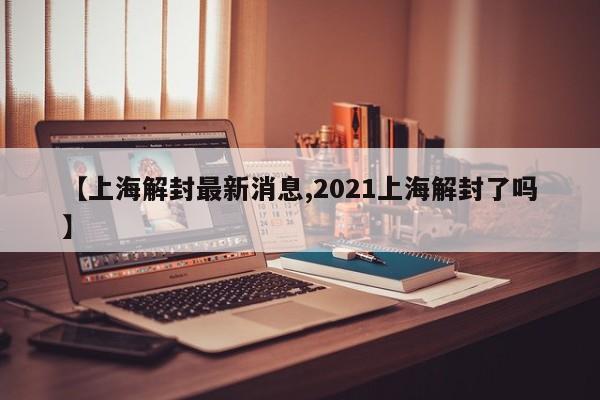【上海解封最新消息,2021上海解封了吗】
