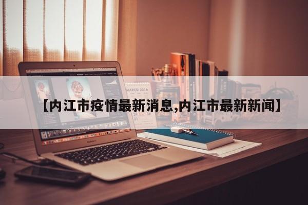 【内江市疫情最新消息,内江市最新新闻】